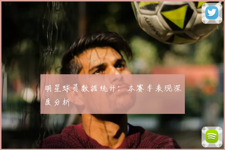明星球员数据统计:本赛季表现深度分析