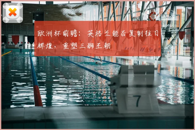 欧洲杯前瞻:英格兰能否复制往日辉煌,重塑三狮王朝