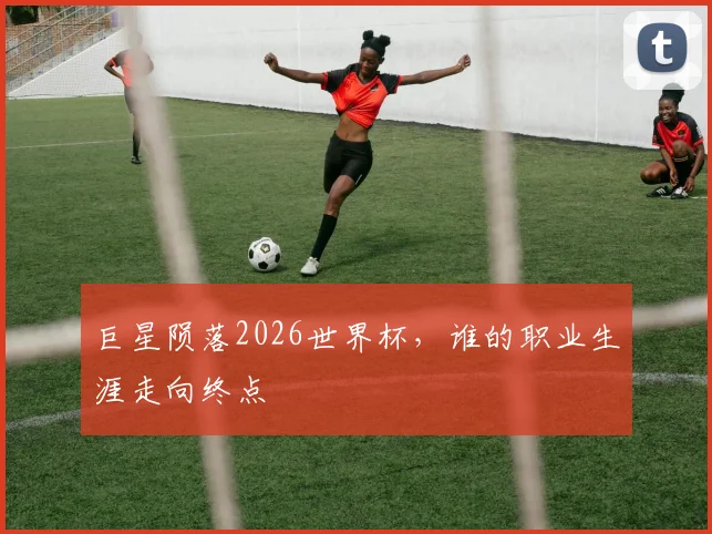 巨星陨落2026世界杯,谁的职业生涯走向终点