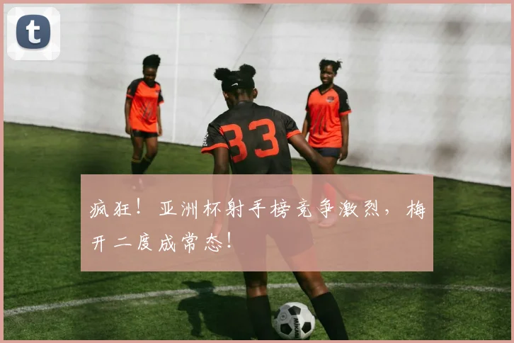 疯狂!亚洲杯射手榜竞争激烈,梅开二度成常态!