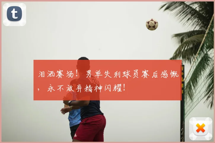 泪洒赛场!男单失利球员赛后感慨,永不放弃精神闪耀!