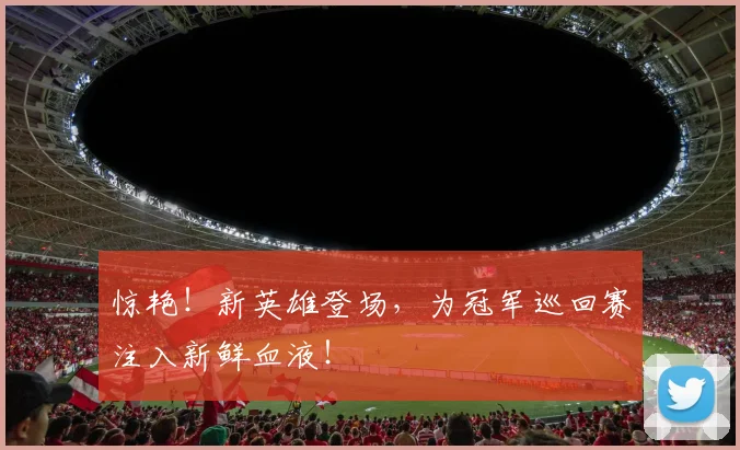 惊艳!新英雄登场,为冠军巡回赛注入新鲜血液!