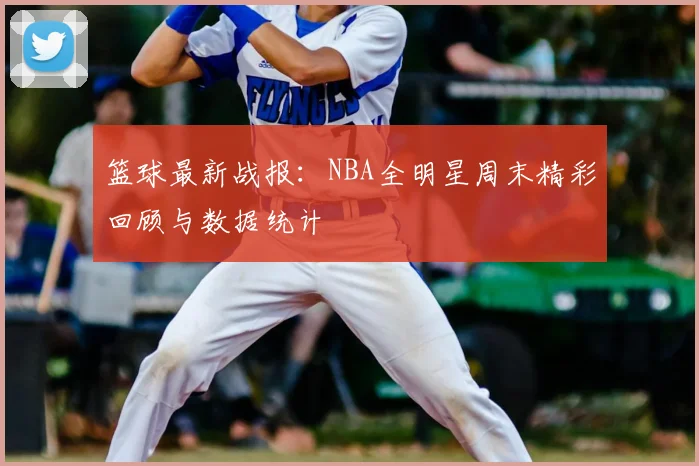 篮球最新战报:NBA全明星周末精彩回顾与数据统计