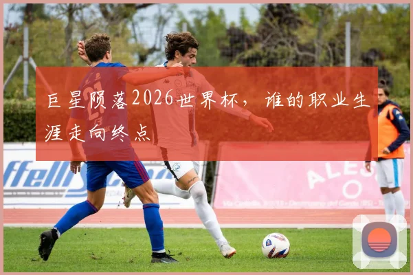 巨星陨落2026世界杯，谁的职业生涯走向终点