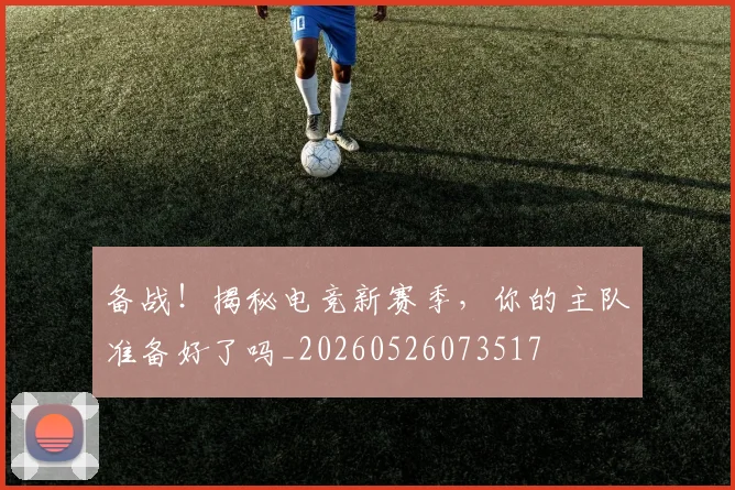 备战!揭秘电竞新赛季,你的主队准备好了吗_20260526073517