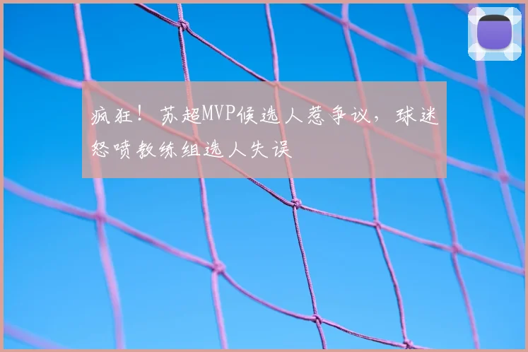 疯狂!苏超MVP候选人惹争议,球迷怒喷教练组选人失误