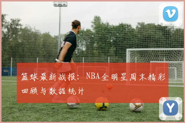篮球最新战报:NBA全明星周末精彩回顾与数据统计