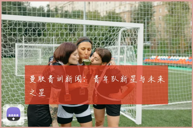 曼联青训新闻：青年队新星与未来之星