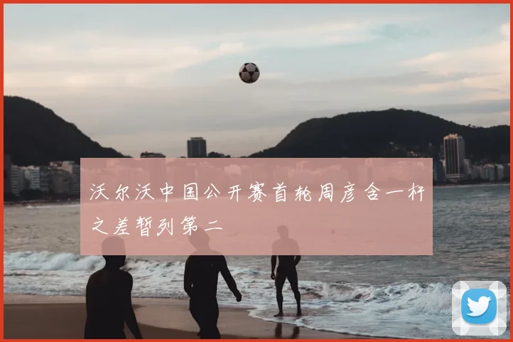 沃尔沃中国公开赛首轮周彦含一杆之差暂列第二