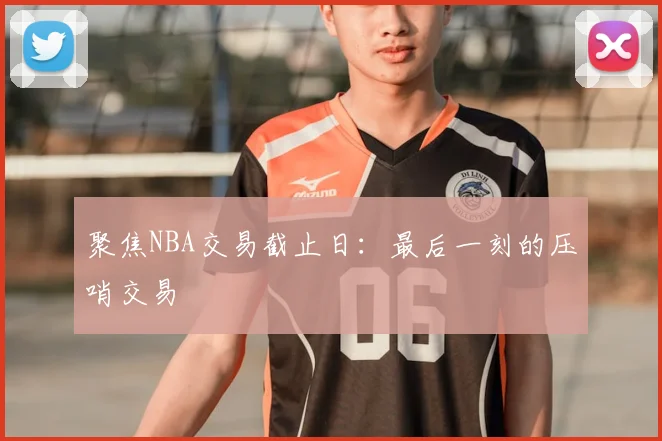 聚焦NBA交易截止日:最后一刻的压哨交易