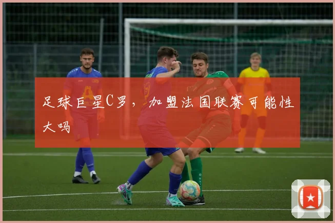 足球巨星C罗,加盟法国联赛可能性大吗