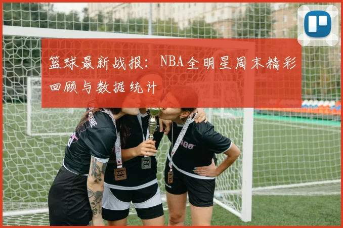 篮球最新战报:NBA全明星周末精彩回顾与数据统计