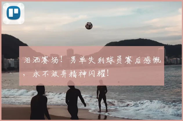 泪洒赛场！男单失利球员赛后感慨，永不放弃精神闪耀！