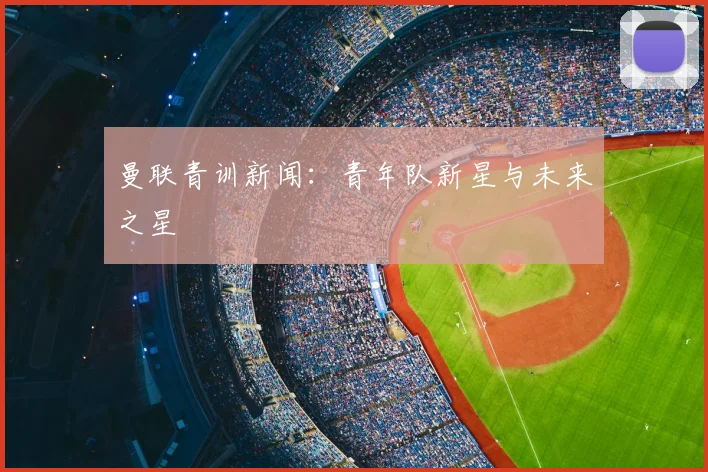 曼联青训新闻：青年队新星与未来之星
