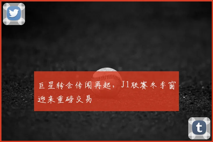 巨星转会传闻再起，J1联赛冬季窗迎来重磅交易