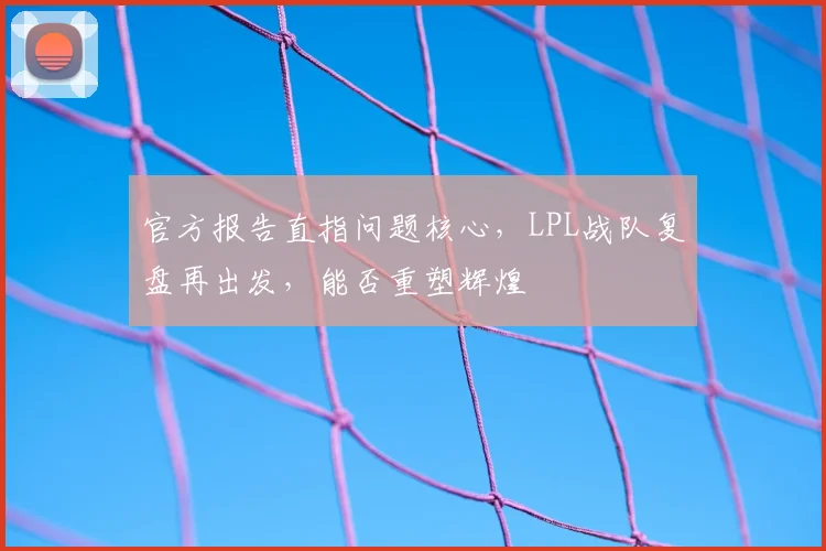 官方报告直指问题核心,LPL战队复盘再出发,能否重塑辉煌