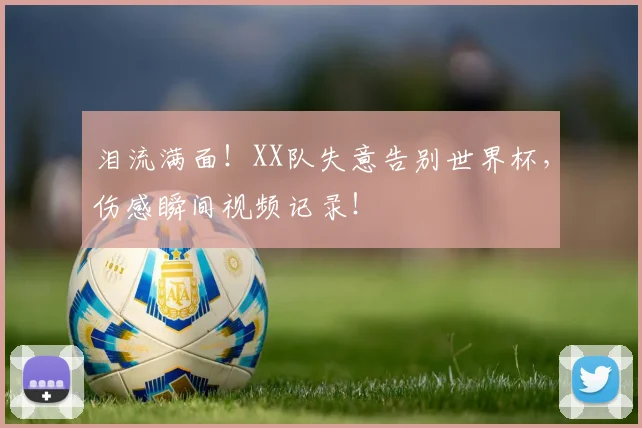 泪流满面!XX队失意告别世界杯,伤感瞬间视频记录!