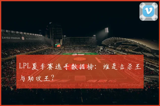 LPL夏季赛选手数据榜:谁是击杀王与助攻王?