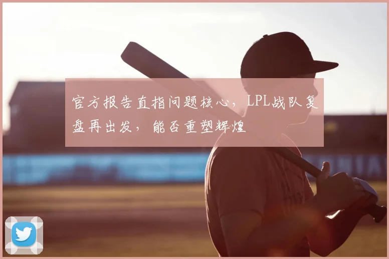 官方报告直指问题核心,LPL战队复盘再出发,能否重塑辉煌