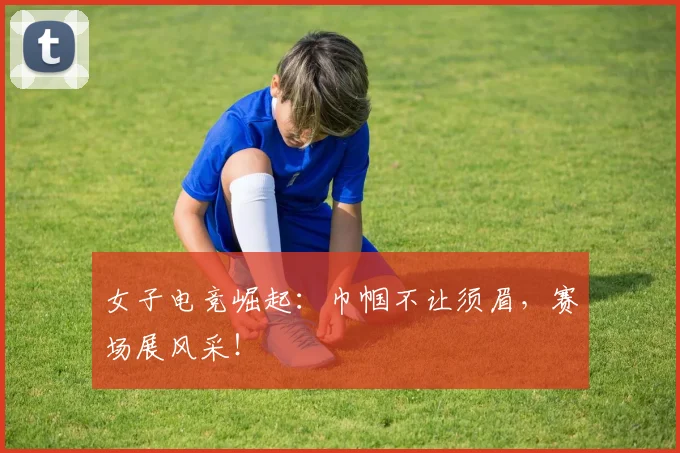 女子电竞崛起:巾帼不让须眉,赛场展风采!