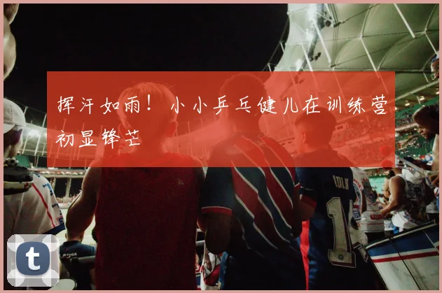 挥汗如雨!小小乒乓健儿在训练营初显锋芒