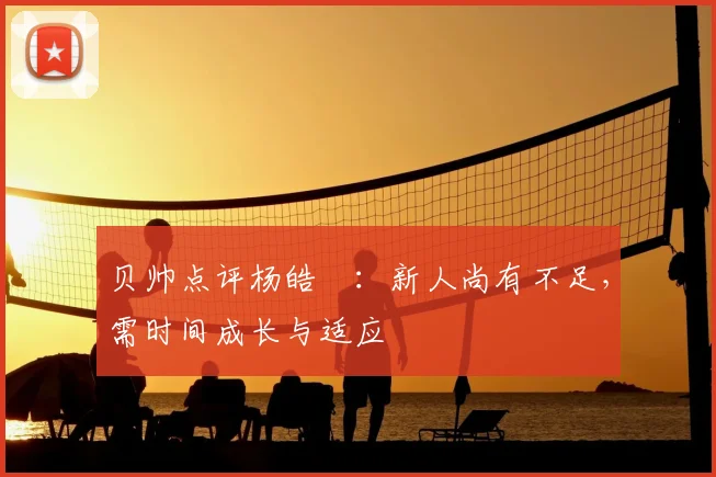 贝帅点评杨皓喆:新人尚有不足,需时间成长与适应
