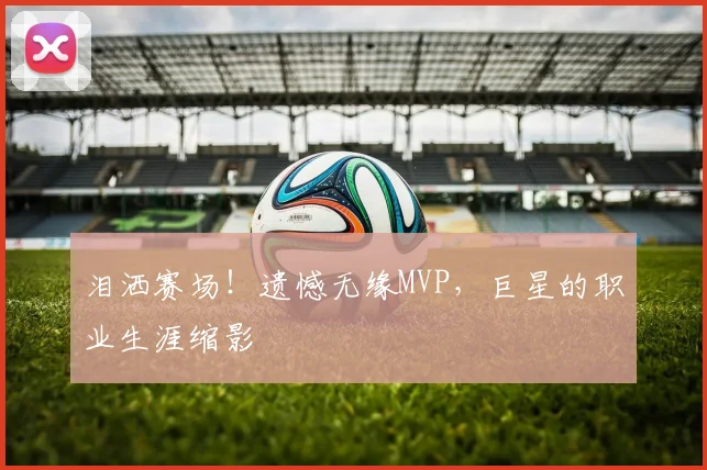 泪洒赛场!遗憾无缘MVP,巨星的职业生涯缩影