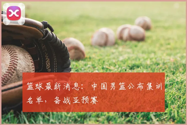 篮球最新消息:中国男篮公布集训名单,备战亚预赛