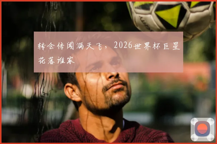 转会传闻满天飞,2026世界杯巨星花落谁家