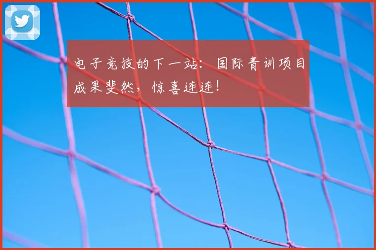 电子竞技的下一站:国际青训项目成果斐然,惊喜连连!