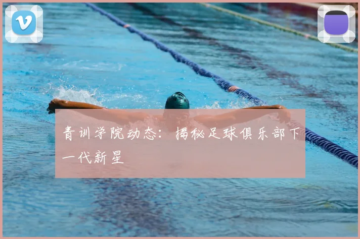 青训学院动态：揭秘足球俱乐部下一代新星