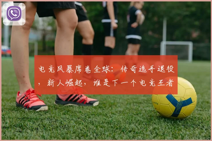 电竞风暴席卷全球:传奇选手退役,新人崛起,谁是下一个电竞王者