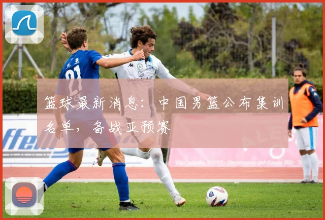 篮球最新消息:中国男篮公布集训名单,备战亚预赛